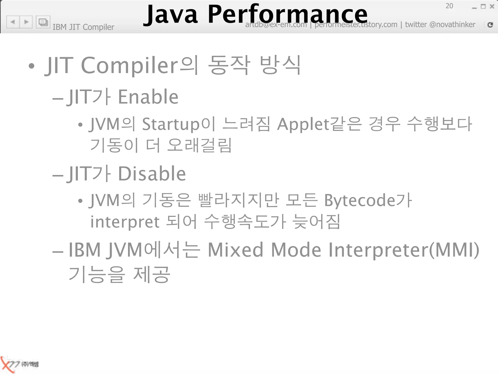 Java Performance
                                                                        20
                     Java Performance Fundamental | twitter @novathinker
                                  artdb@ex-em.com | performeister.tistory.com
  IBM JIT Compiler




• JIT Compiler
  – JIT              Enable
        • JVM           Startup              Applet


  – JIT              Disable
        • JVM                                        Bytecode
          interpret
  – IBM JVM                       Mixed Mode Interpreter(MMI)
 