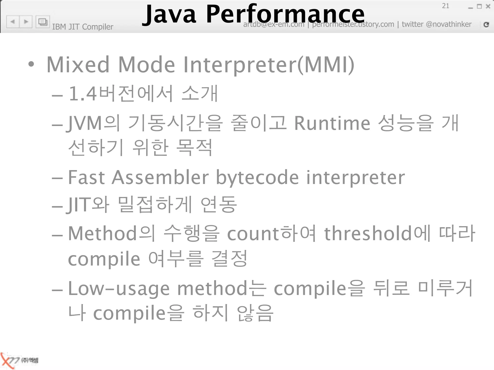 Java Performance
                                                                        21
                     Java Performance Fundamental | twitter @novathinker
                                  artdb@ex-em.com | performeister.tistory.com
  IBM JIT Compiler




• Mixed Mode Interpreter(MMI)
  – 1.4
  – JVM                                         Runtime

  – Fast Assembler bytecode interpreter
  – JIT
  – Method          count     threshold
    compile
  – Low-usage method                         compile
      compile
 