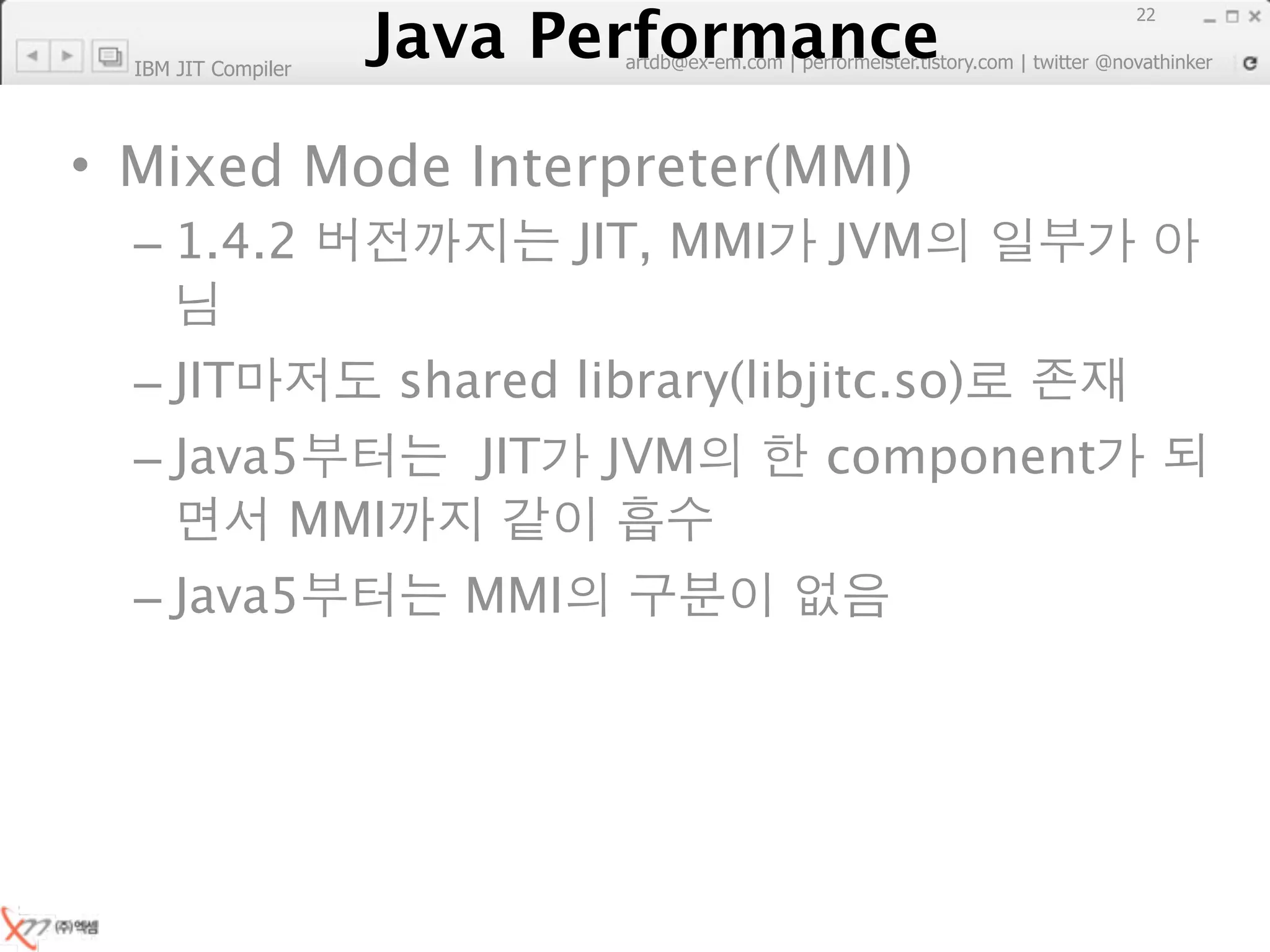 Java Performance
                                                                        22
                     Java Performance Fundamental | twitter @novathinker
                                  artdb@ex-em.com | performeister.tistory.com
  IBM JIT Compiler




• Mixed Mode Interpreter(MMI)
  – 1.4.2                            JIT, MMI        JVM

  – JIT                   shared library(libjitc.so)
  – Java5                      JIT     JVM           component
         MMI
  – Java5                     MMI
 