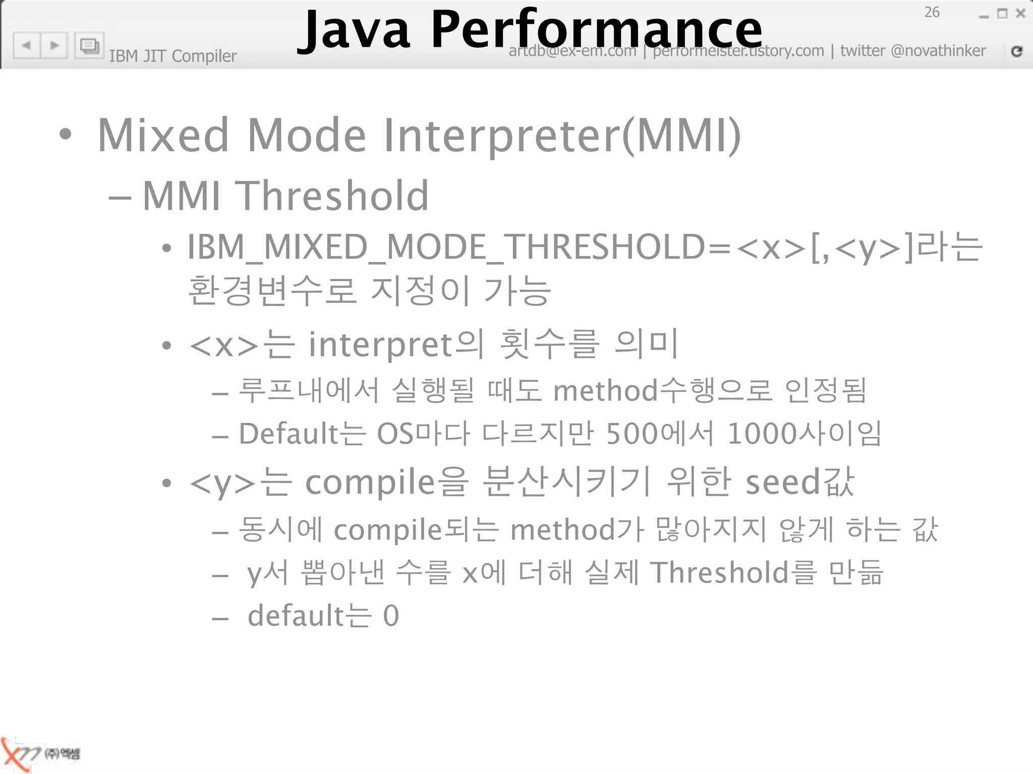 Java Performance
                                                                        26
                     Java Performance Fundamental | twitter @novathinker
                                  artdb@ex-em.com | performeister.tistory.com
  IBM JIT Compiler




• Mixed Mode Interpreter(MMI)
  – MMI Threshold
        • IBM_MIXED_MODE_THRESHOLD=<x>[,<y>]

        • <x>            interpret
              –                             method
              – Default       OS               500       1000
        • <y>            compile                          seed
              –       compile           method
              – y             x                    Threshold
              – default 0
 