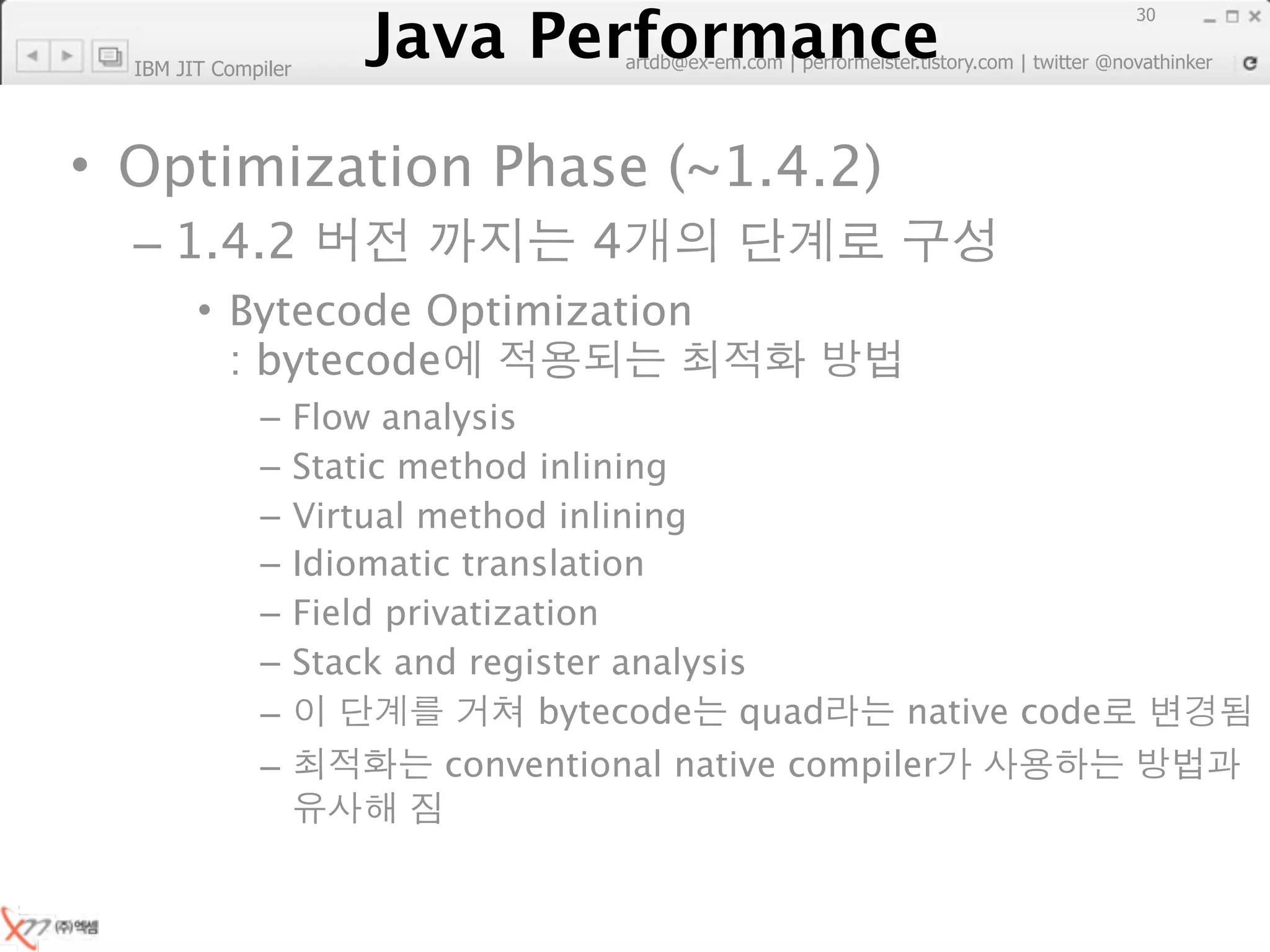 Java Performance
                                                                        30
                     Java Performance Fundamental | twitter @novathinker
                                  artdb@ex-em.com | performeister.tistory.com
  IBM JIT Compiler




• Optimization Phase (~1.4.2)
  – 1.4.2                             4
        • Bytecode Optimization
          : bytecode
              –      Flow analysis
              –      Static method inlining
              –      Virtual method inlining
              –      Idiomatic translation
              –      Field privatization
              –      Stack and register analysis
              –                     bytecode quad        native code
              –                conventional native compiler
 