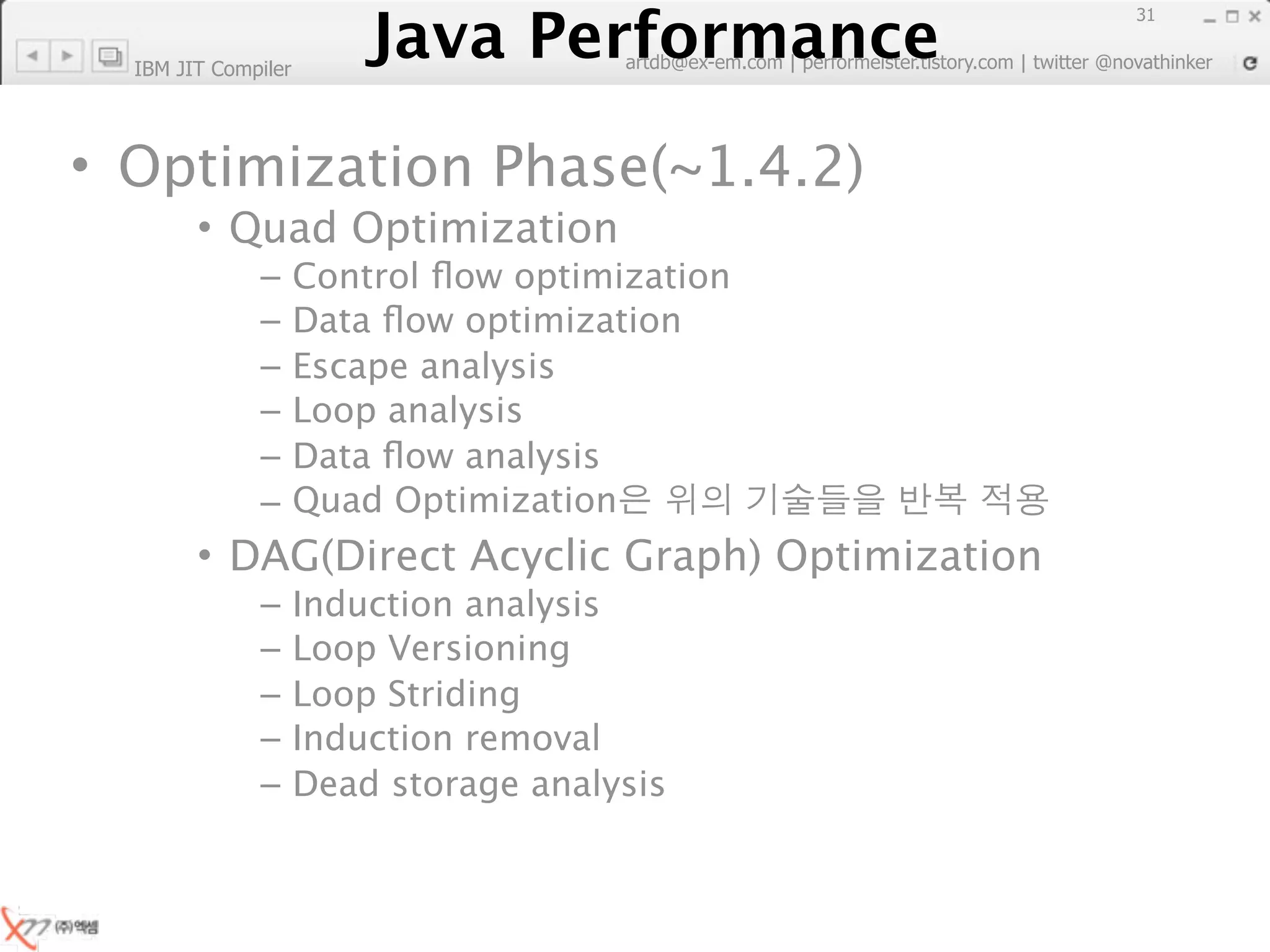 Java Performance
                                                                        31
                     Java Performance Fundamental | twitter @novathinker
                                  artdb@ex-em.com | performeister.tistory.com
  IBM JIT Compiler




• Optimization Phase(~1.4.2)
        • Quad Optimization
              –      Control ﬂow optimization
              –      Data ﬂow optimization
              –      Escape analysis
              –      Loop analysis
              –      Data ﬂow analysis
              –      Quad Optimization
        • DAG(Direct Acyclic Graph) Optimization
              –      Induction analysis
              –      Loop Versioning
              –      Loop Striding
              –      Induction removal
              –      Dead storage analysis
 