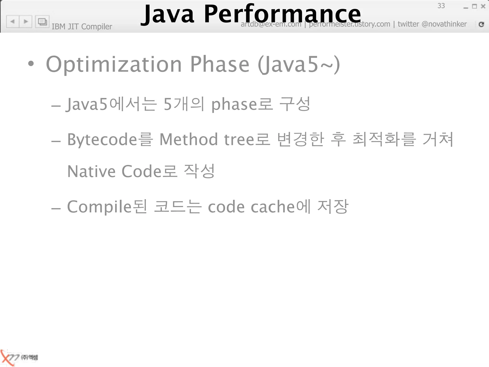 Java Performance
                                                                        33
                     Java Performance Fundamental | twitter @novathinker
                                  artdb@ex-em.com | performeister.tistory.com
  IBM JIT Compiler




• Optimization Phase (Java5~)
  – Java5                   5       phase

  – Bytecode               Method tree
     Native Code

  – Compile                        code cache
 