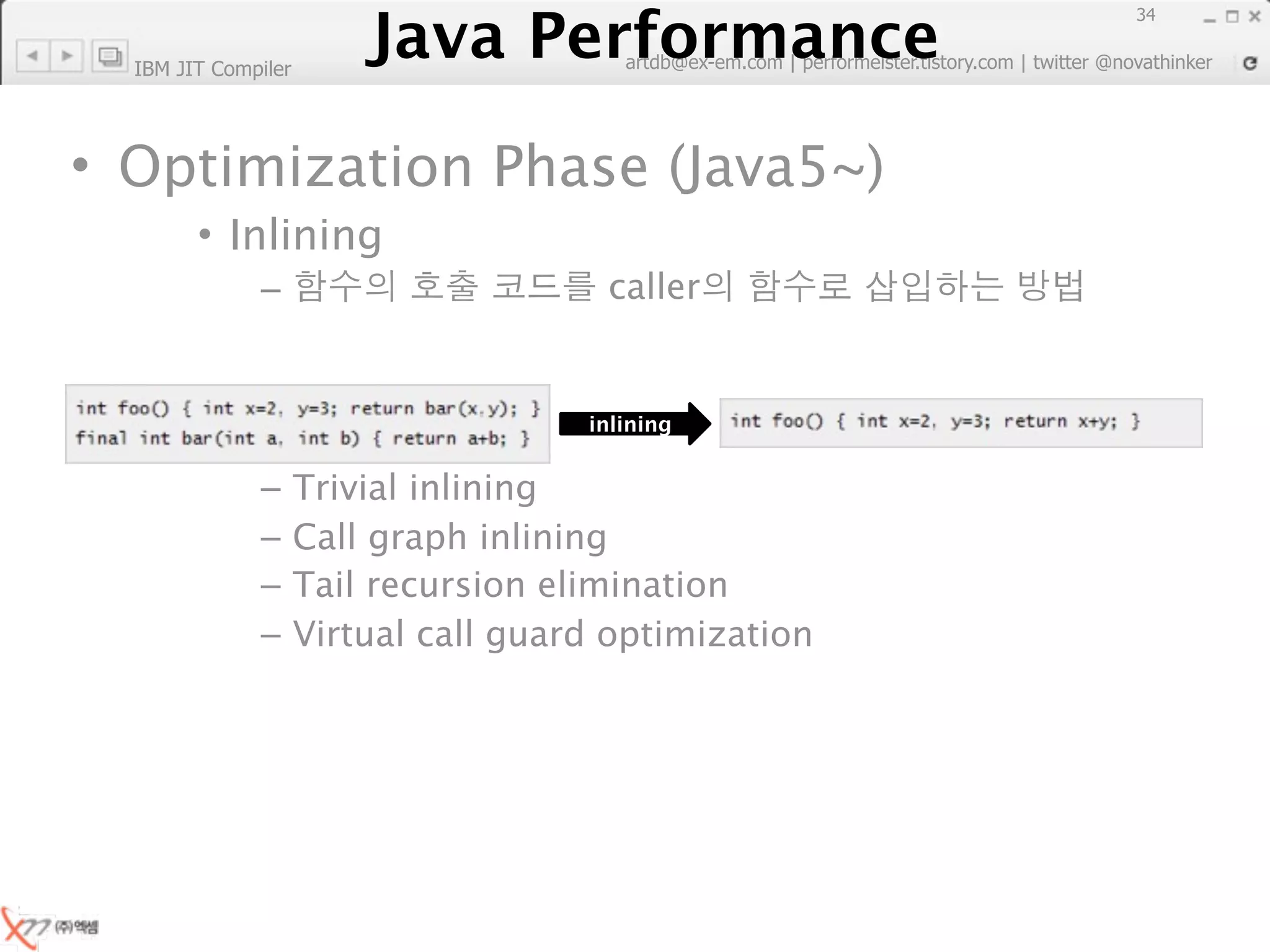 Java Performance
                                                                        34
                     Java Performance Fundamental | twitter @novathinker
                                  artdb@ex-em.com | performeister.tistory.com
  IBM JIT Compiler




• Optimization Phase (Java5~)
        • Inlining
              –                        caller


                                      inlining


              –      Trivial inlining
              –      Call graph inlining
              –      Tail recursion elimination
              –      Virtual call guard optimization
 