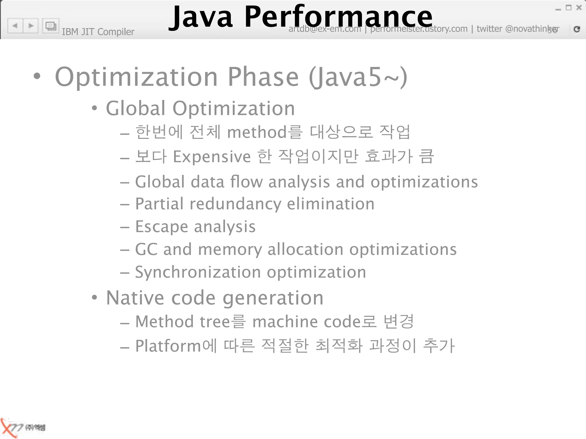 IBM JIT Compiler
                        Java Performance
                     Java Performance Fundamental | twitter @novathinker
                                  artdb@ex-em.com | performeister.tistory.com
                                                                           36




• Optimization Phase (Java5~)
        • Global Optimization
              –                method
              –          Expensive
              –      Global data ﬂow analysis and optimizations
              –      Partial redundancy elimination
              –      Escape analysis
              –      GC and memory allocation optimizations
              –      Synchronization optimization
        • Native code generation
              – Method tree        machine code
              – Platform
 