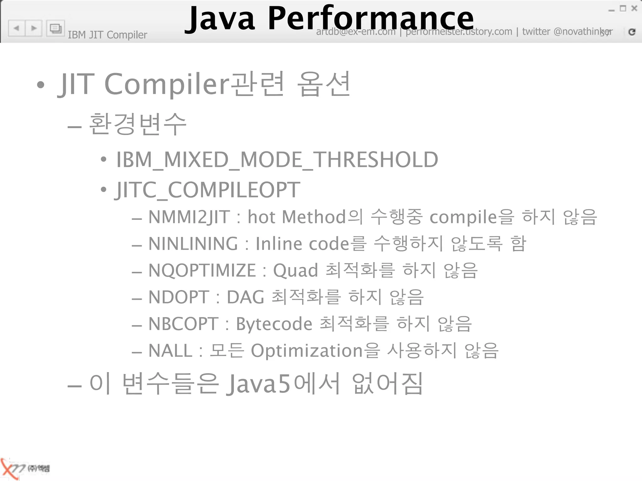 IBM JIT Compiler
                        Java Performance
                     Java Performance Fundamental | twitter @novathinker
                                  artdb@ex-em.com | performeister.tistory.com
                                                                           37




• JIT Compiler
  –
        • IBM_MIXED_MODE_THRESHOLD
        • JITC_COMPILEOPT
              –      NMMI2JIT : hot Method            compile
              –      NINLINING : Inline code
              –      NQOPTIMIZE : Quad
              –      NDOPT : DAG
              –      NBCOPT : Bytecode
              –      NALL :     Optimization

  –                           Java5
 