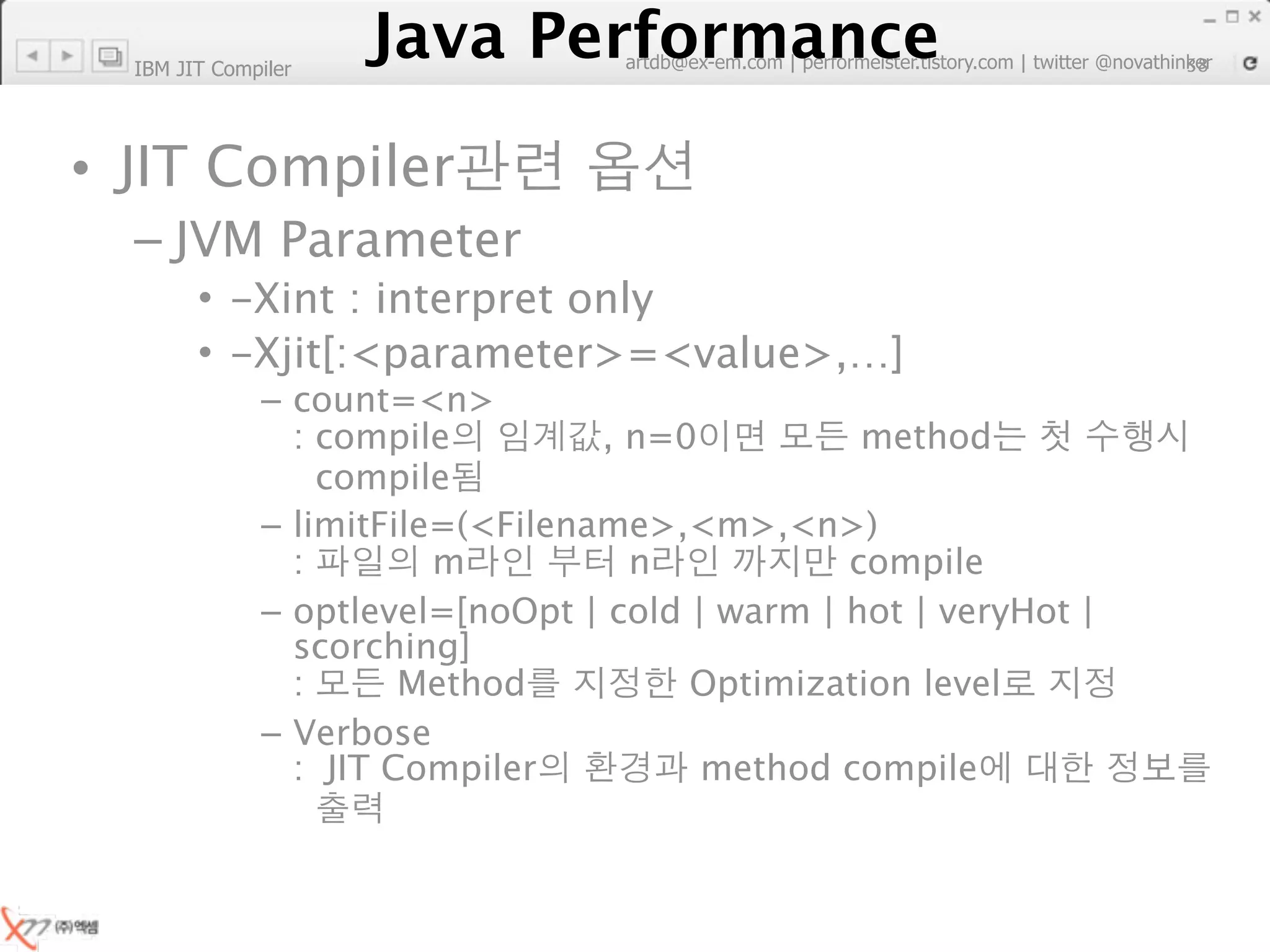 IBM JIT Compiler
                        Java Performance
                     Java Performance Fundamental | twitter @novathinker
                                  artdb@ex-em.com | performeister.tistory.com
                                                                           38




• JIT Compiler
  – JVM Parameter
        • -Xint : interpret only
        • -Xjit[:<parameter>=<value>,…]
              – count=<n>
                : compile         , n=0          method
                  compile
              – limitFile=(<Filename>,<m>,<n>)
                :        m          n           compile
              – optlevel=[noOpt | cold | warm | hot | veryHot |
                scorching]
                :      Method          Optimization level
              – Verbose
                : JIT Compiler          method compile
 