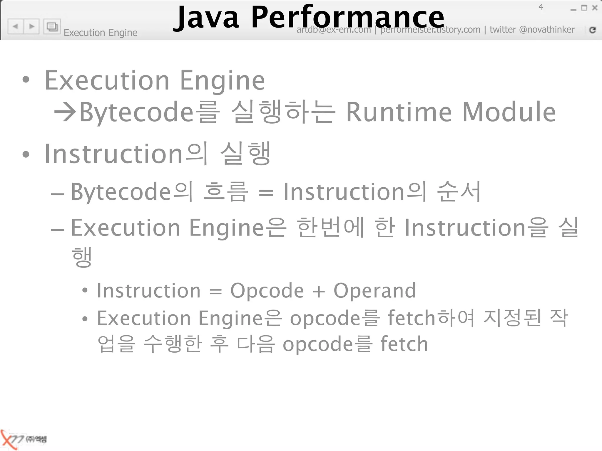Java Performance
                                                                         4
                      Java Performance Fundamental | twitter @novathinker
                                   artdb@ex-em.com | performeister.tistory.com
   Execution Engine




• Execution Engine
   Bytecode                                    Runtime Module
• Instruction
  – Bytecode                        = Instruction
  – Execution Engine                                   Instruction

      • Instruction = Opcode + Operand
      • Execution Engine opcode fetch
                          opcode fetch
 