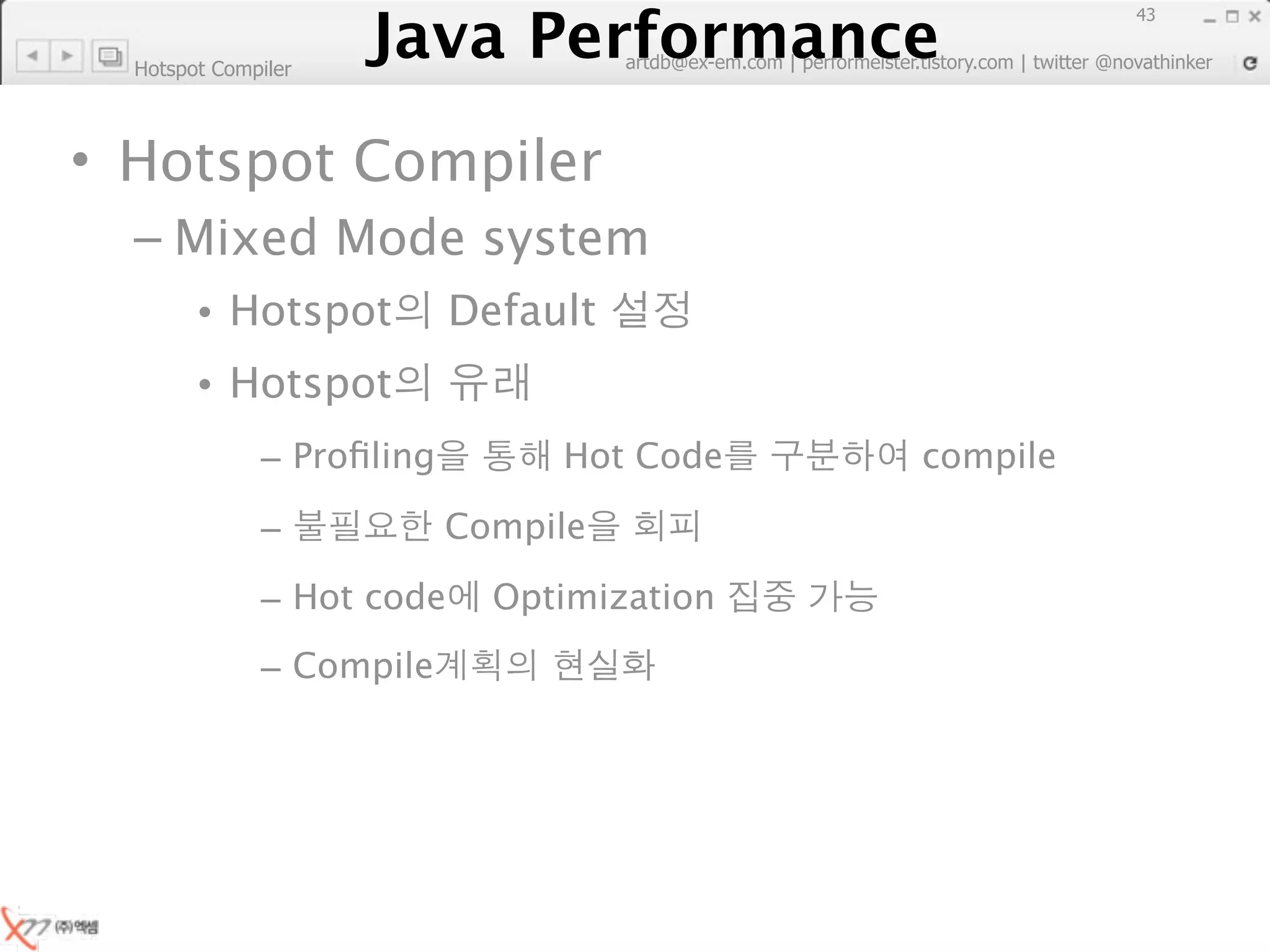Java Performance
                                                                        43
                     Java Performance Fundamental | twitter @novathinker
                                  artdb@ex-em.com | performeister.tistory.com
  Hotspot Compiler



• Hotspot Compiler
  – Mixed Mode system
        • Hotspot            Default
        • Hotspot
              – Proﬁling             Hot Code              compile

              –              Compile

              – Hot code        Optimization
              – Compile
 