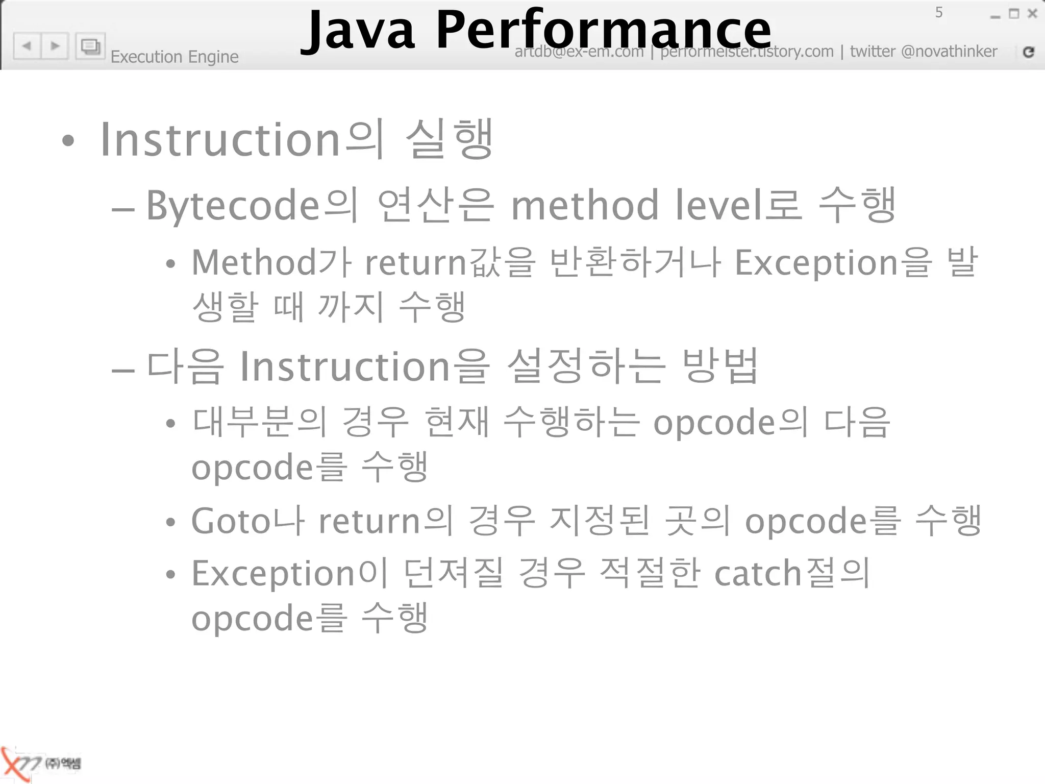 Java Performance
                                                                        5
                     Java Performance Fundamental | twitter @novathinker
                                  artdb@ex-em.com | performeister.tistory.com
  Execution Engine




• Instruction
  – Bytecode                            method level
        • Method             return                      Exception


  –                  Instruction
        •                                          opcode
            opcode
        • Goto return                                    opcode
        • Exception                                    catch
          opcode
 