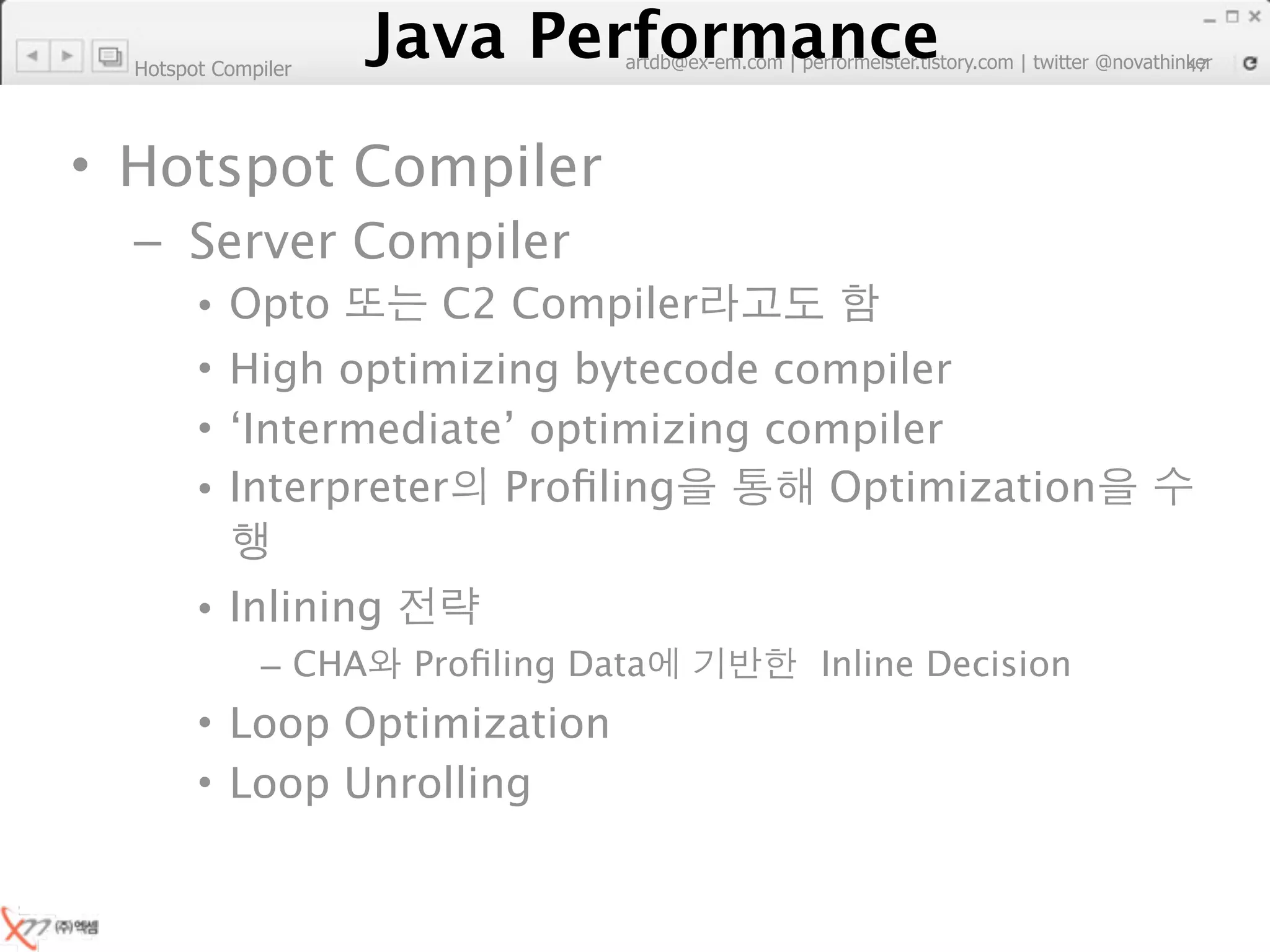 Hotspot Compiler
                        Java Performance
                     Java Performance Fundamental | twitter @novathinker
                                  artdb@ex-em.com | performeister.tistory.com
                                                                           47




• Hotspot Compiler
  – Server Compiler
        •   Opto             C2 Compiler
        •   High optimizing bytecode compiler
        •   ‘Intermediate’ optimizing compiler
        •   Interpreter Proﬁling        Optimization

        • Inlining
              – CHA        Proﬁling Data            Inline Decision
        • Loop Optimization
        • Loop Unrolling
 