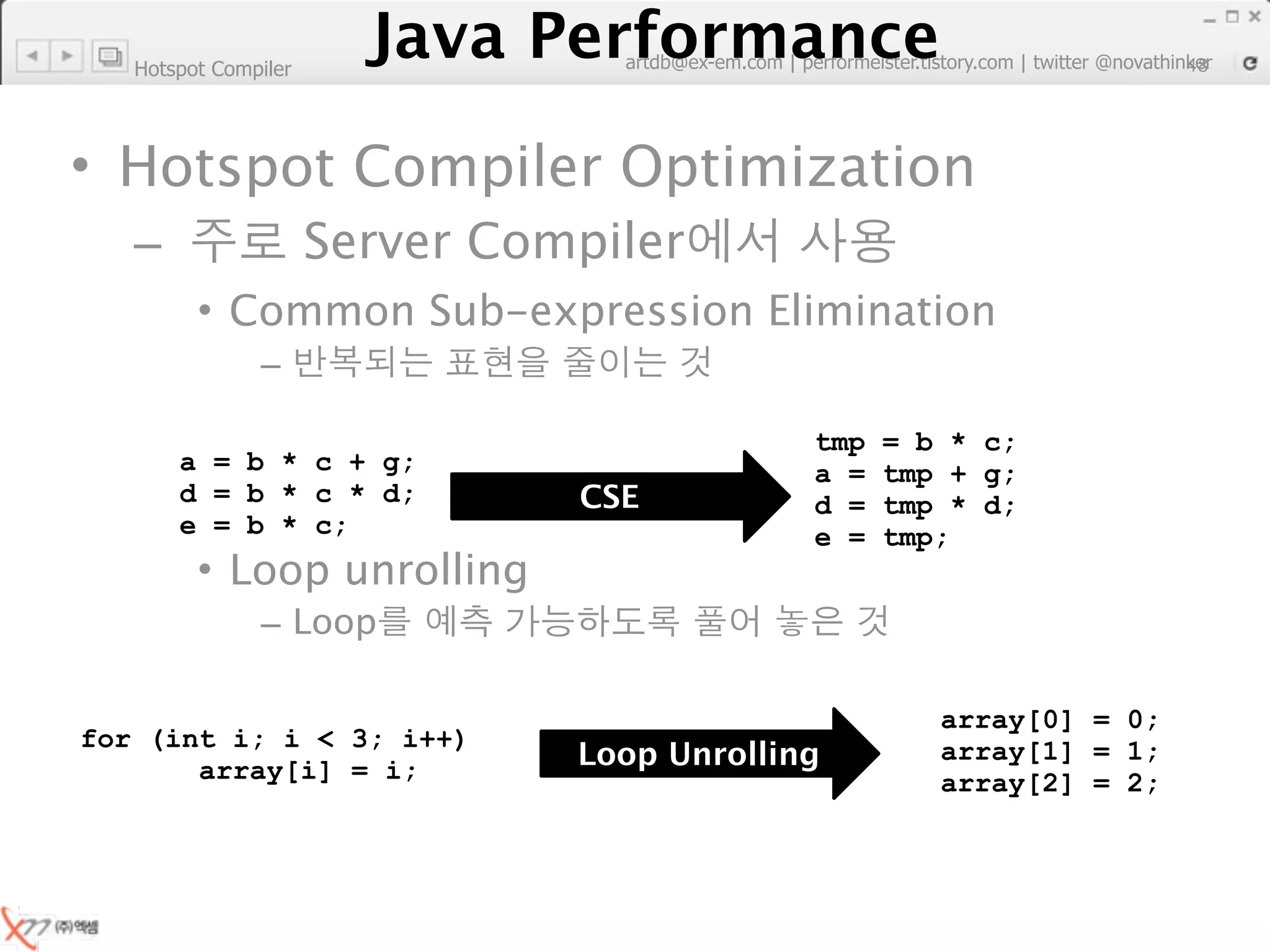 Hotspot Compiler
                         Java Performance
                      Java Performance Fundamental | twitter @novathinker
                                   artdb@ex-em.com | performeister.tistory.com48




• Hotspot Compiler Optimization
   –                  Server Compiler
         • Common Sub-expression Elimination
               –

                                                     tmp   = b * c;
       a = b * c + g;                                a =   tmp + g;
       d = b * c * d;                  CSE           d =   tmp * d;
       e = b * c;                                    e =   tmp;
         • Loop unrolling
               – Loop

                                                              array[0] = 0;
for (int i; i < 3; i++)
       array[i] = i;                  Loop Unrolling          array[1] = 1;
                                                              array[2] = 2;
 