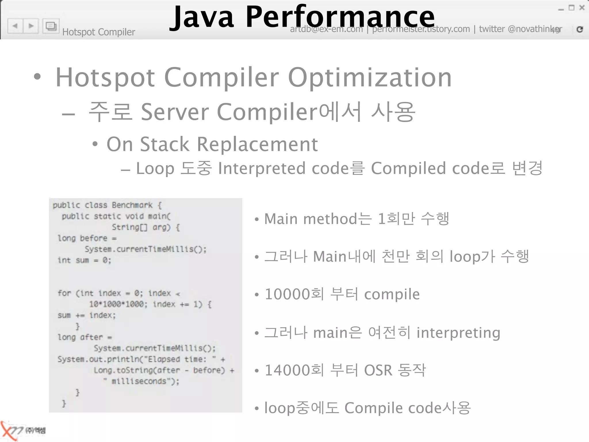 Hotspot Compiler
                        Java Performance
                     Java Performance Fundamental | twitter @novathinker
                                  artdb@ex-em.com | performeister.tistory.com
                                                                           49




• Hotspot Compiler Optimization
  –                  Server Compiler
        • On Stack Replacement
              – Loop           Interpreted code      Compiled code


                                    • Main method     1

                                    •         Main              loop

                                    • 10000          compile

                                    •         main         interpreting

                                    • 14000          OSR

                                    • loop       Compile code
 