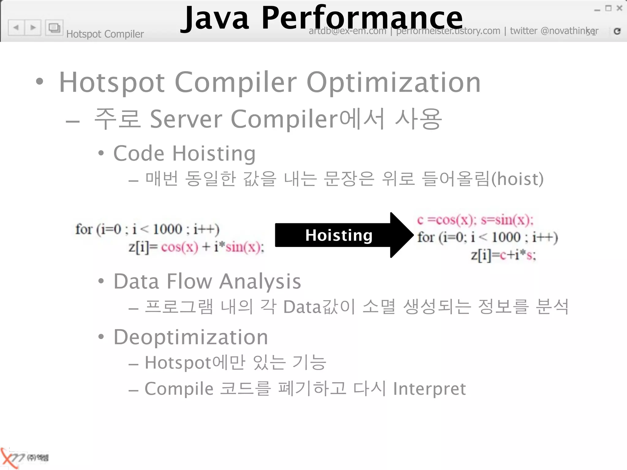 Hotspot Compiler
                        Java Performance
                     Java Performance Fundamental | twitter @novathinker
                                  artdb@ex-em.com | performeister.tistory.com
                                                                           51




• Hotspot Compiler Optimization
  –                  Server Compiler
        • Code Hoisting
              –                                                (hoist)


                                        Hoisting


        • Data Flow Analysis
              –                      Data
        • Deoptimization
              – Hotspot
              – Compile                            Interpret
 