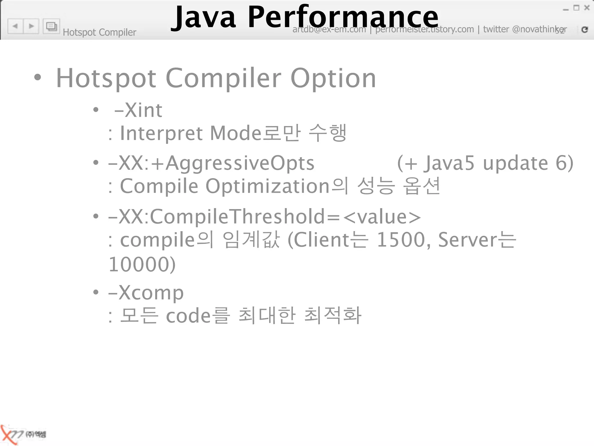 Hotspot Compiler
                        Java Performance
                     Java Performance Fundamental | twitter @novathinker
                                  artdb@ex-em.com | performeister.tistory.com
                                                                           52




• Hotspot Compiler Option
        • -Xint
          : Interpret Mode
        • -XX:+AggressiveOpts                         (+ Java5 update 6)
          : Compile Optimization
        • -XX:CompileThreshold=<value>
          : compile       (Client 1500, Server
          10000)
        • -Xcomp
          :    code
 