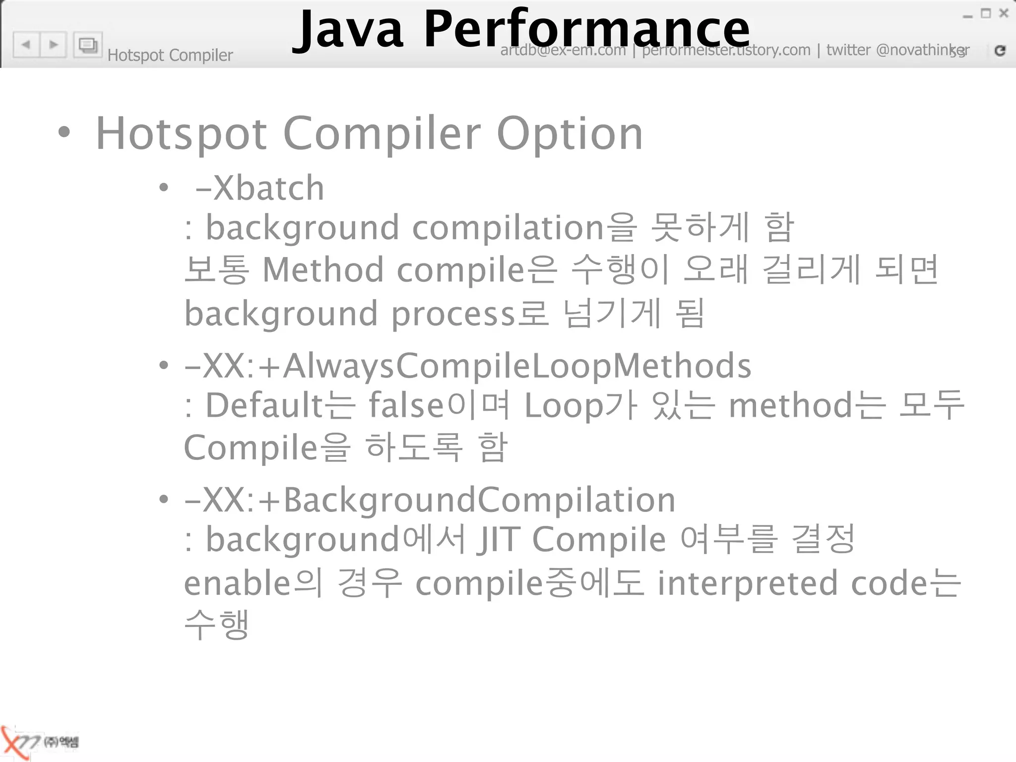 Hotspot Compiler
                        Java Performance
                     Java Performance Fundamental | twitter @novathinker
                                  artdb@ex-em.com | performeister.tistory.com
                                                                           53




• Hotspot Compiler Option
        • -Xbatch
          : background compilation
               Method compile
          background process
        • -XX:+AlwaysCompileLoopMethods
          : Default false   Loop      method
          Compile
        • -XX:+BackgroundCompilation
          : background    JIT Compile
          enable       compile      interpreted code
 