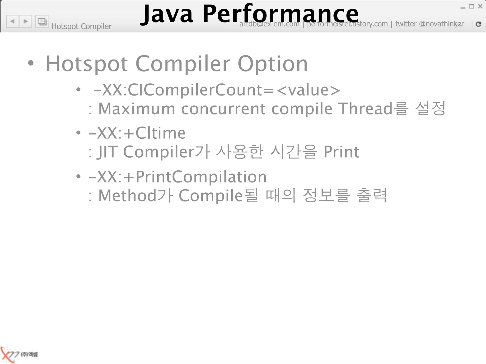 Hotspot Compiler
                        Java Performance
                     Java Performance Fundamental | twitter @novathinker
                                  artdb@ex-em.com | performeister.tistory.com
                                                                           54




• Hotspot Compiler Option
        • -XX:CICompilerCount=<value>
          : Maximum concurrent compile Thread
        • -XX:+Cltime
          : JIT Compiler             Print
        • -XX:+PrintCompilation
          : Method Compile
 