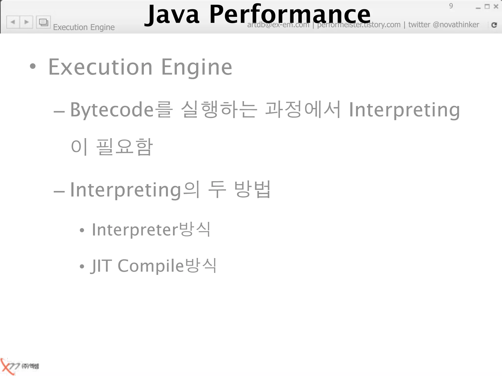 Java Performance
                                                                        9
                     Java Performance Fundamental | twitter @novathinker
                                  artdb@ex-em.com | performeister.tistory.com
  Execution Engine




• Execution Engine
  – Bytecode                                            Interpreting



  – Interpreting

        • Interpreter

        • JIT Compile
 