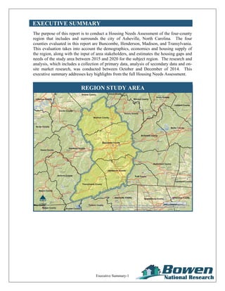 Executive Summary-1
EXECUTIVE SUMMARY
The purpose of this report is to conduct a Housing Needs Assessment of the four-county
region that includes and surrounds the city of Asheville, North Carolina. The four
counties evaluated in this report are Buncombe, Henderson, Madison, and Transylvania.
This evaluation takes into account the demographics, economics and housing supply of
the region, along with the input of area stakeholders, and estimates the housing gaps and
needs of the study area between 2015 and 2020 for the subject region. The research and
analysis, which includes a collection of primary data, analysis of secondary data and on-
site market research, was conducted between October and December of 2014. This
executive summary addresses key highlights from the full Housing Needs Assessment.
REGION STUDY AREA
 
