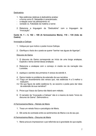 Dedicatória
1. Nas estâncias relativas à dedicatória analise:
- a forma como D. Sebastião é caracterizado;
- a relação amor da pátria/prémio vil;
- verdade vs. Falsidade da matéria a narrar.
2. Relacione a linguagem da “Dedicatória” com a linguagem da
“Invocação”.
Canto III, 1 – 5, 102 – 106 (A fermosíssima Maria), 118 – 135 (Inês de
Castro)
Invocação a Calíope
1. Indique por que motivo o poeta invoca Calíope.
2. Clarifique o facto de o poeta se querer “banhar nas águas de Aganipe”.
Discurso do Gama
1. O discurso do Gama corresponde ao início de uma longa analepse.
Explicite o tema central dessa analepse.
2. Relacione a analepse com o começo in media res da narração dos
Lusíadas.
3. explique o sentido dos primeiros 4 versos da estrofe 4.
4. Gama insiste no problema da extensão da sua narrativa.
4.1 Faça um levantamento dos versos que, nas estâncias 4 e 5 melhor o
traduzem.
4.2 De que figura de estilo (estância 5), se socorre o poeta para dar ideia
da extensão da sua narrativa?
5. Prove que Vasco da Gama não falará sem método.
6. O narrador da “Invocação a Calíope” não é o mesmo do texto “Início do
discurso do Gama”. Demonstre-o.
A Fermosíssima Maria – Retrato de Maria
1. Trace um retrato físico e psicológico de Maria.
2. Dê conta do contraste entre os sentimentos de Maria e os de seu pai.
A Fermosíssima Maria – Discurso de Maria
1. Maria procura impressionar o pai referindo-se à gravidade do que expõe.
2
 