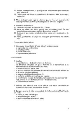 1.1 Indique, exemplificando, a que figura de estilo recorre para acentuar
essa gravidade.
1.2 Destaque de que forma o conhecimento do passado pode ter um valor
preventivo.
2. Maria tenta persuadir o pai a entrar na guerra. Faça um levantamento
dos argumentos que utiliza (natureza pessoal, familiar e religiosa).
3. Atente na estância 105.
3.1 Explique o emprego de “portanto” no 1º verso.
3.2 Maria faz, ainda, um último esforço para convencer o pai. De que
expediente se socorre para o efeito (2 primeiros versos)?
3.3 Explique de que modo a tensão dramática criada serve os objectivos de
Maria.
3.4 Refira, justificando, a função da linguagem predominante na estrofe
105.
Comparação Maria / Vénus
1. Compare a tímida Maria” à “triste Vénus”, tendo em conta:
- a expressão dos sentimentos;
- a relação pai/filha;
- o pedido formulado;
- a capacidade de persuasão.
Inês de Castro
1. Analise:
- o papel do Amor e do Destino na morte de Inês;
- as diferentes situações em que a heroína nos é apresentada e os
sentimentos que revela em cada uma delas;
- a hiperbolização da dor de Inês;
- o recurso sistemático à comparação da sua sorte com a dos animais ou
a de outras heroínas célebres;
- o grau de culpabilização de Afonso IV;
- o confronto simbólico entre o fogo e a espada;
- o envolvimento pessoal do narrador, nomeadamente nas estrofes 133 –
135, através do tipo de frase utilizada e da adjectivação;
- o nascimento de um mito.
2. Indique, para além da sua morte trágica, que outras características
possui Inês favoráveis à instauração do mito.
3. Compare a sorte de Inês comparada à de “A fermosíssima Maria” tendo
em conta:
- a beleza, o amor e a sedução;
- a relação Portugal/Castela;
- o destino reservado a cada uma delas.
3
 