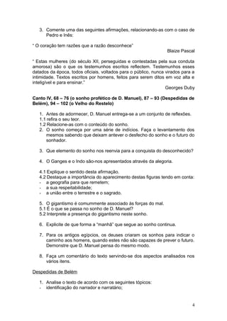 3. Comente uma das seguintes afirmações, relacionando-as com o caso de
Pedro e Inês:
“ O coração tem razões que a razão desconhece”
Blaize Pascal
“ Estas mulheres (do século XII, perseguidas e contestadas pela sua conduta
amorosa) são o que os testemunhos escritos reflectem. Testemunhos esses
datados da época, todos oficiais, voltados para o público, nunca virados para a
intimidade. Textos escritos por homens, feitos para serem ditos em voz alta e
inteligível e para ensinar.”
Georges Duby
Canto IV, 68 – 76 (o sonho profético de D. Manuel), 87 – 93 (Despedidas de
Belém), 94 – 102 (o Velho do Restelo)
1. Antes de adormecer, D. Manuel entrega-se a um conjunto de reflexões.
1.1 refira o seu teor.
1.2 Relacione-as com o conteúdo do sonho.
2. O sonho começa por uma série de indícios. Faça o levantamento dos
mesmos sabendo que deixam antever o desfecho do sonho e o futuro do
sonhador.
3. Que elemento do sonho nos reenvia para a conquista do desconhecido?
4. O Ganges e o Indo são-nos apresentados através da alegoria.
4.1 Explique o sentido desta afirmação.
4.2 Destaque a importância do aparecimento destas figuras tendo em conta:
- a geografia para que remetem;
- a sua respeitabilidade;
- a união entre o terrestre e o sagrado.
5. O gigantismo é comummente associado às forças do mal.
5.1 É o que se passa no sonho de D. Manuel?
5.2 Interprete a presença do gigantismo neste sonho.
6. Explicite de que forma a “manhã” que segue ao sonho continua.
7. Para os antigos egípcios, os deuses criaram os sonhos para indicar o
caminho aos homens, quando estes não são capazes de prever o futuro.
Demonstre que D. Manuel pensa do mesmo modo.
8. Faça um comentário do texto servindo-se dos aspectos analisados nos
vários itens.
Despedidas de Belém
1. Analise o texto de acordo com os seguintes tópicos:
- identificação do narrador e narratário;
4
 