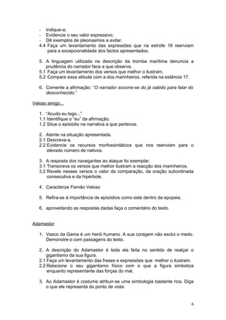 - Indique-a;
- Evidencie o seu valor expressivo;
- Dê exemplos de pleonasmos a evitar.
4.4 Faça um levantamento das expressões que na estrofe 18 reenviam
para a excepcionalidade dos factos apresentados.
5. A linguagem utilizada na descrição da tromba marítima denuncia a
prudência do narrador face a que observa.
5.1 Faça um levantamento dos versos que melhor o ilustram.
5.2 Compare essa atitude com a dos marinheiros, referida na estância 17.
6. Comente a afirmação: “O narrador socorre-se do já sabido para falar do
desconhecido.”
Veloso amigo...
1. “Acudo eu logo...”
1.1 Identifique o “eu” da afirmação.
1.2 Situe o episódio na narrativa a que pertence.
2. Atente na situação apresentada.
2.1 Descreva-a.
2.2 Evidencie os recursos morfossintáticos que nos reenviam para o
elevado número de nativos.
3. A resposta dos navegantes ao ataque foi exemplar.
3.1 Transcreva os versos que melhor ilustram a reacção dos marinheiros.
3.2 Revele nesses versos o valor da comparação, da oração subordinada
consecutiva e da hipérbole.
4. Caracterize Fernão Veloso
5. Refira-se à importância de episódios como este dentro da epopeia.
6. aproveitando as respostas dadas faça o comentário do texto.
Adamastor
1. Vasco da Gama é um herói humano. A sua coragem não exclui o medo.
Demonstre-o com passagens do texto.
2. A descrição do Adamastor é toda ela feita no sentido de realçar o
gigantismo da sua figura.
2.1 Faça um levantamento das frases e expressões que melhor o ilustram.
2.2 Relacione o seu gigantismo físico com o que a figura simboliza
enquanto representante das forças do mal.
3. Ao Adamastor é costume atribuir-se uma simbologia bastante rica. Diga
o que ele representa do ponto de vista:
6
 