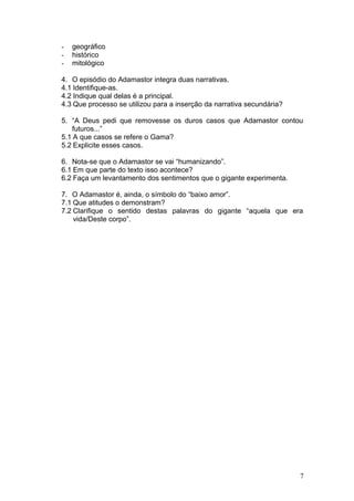 - geográfico
- histórico
- mitológico
4. O episódio do Adamastor integra duas narrativas.
4.1 Identifique-as.
4.2 Indique qual delas é a principal.
4.3 Que processo se utilizou para a inserção da narrativa secundária?
5. “A Deus pedi que removesse os duros casos que Adamastor contou
futuros...”
5.1 A que casos se refere o Gama?
5.2 Explicite esses casos.
6. Nota-se que o Adamastor se vai “humanizando”.
6.1 Em que parte do texto isso acontece?
6.2 Faça um levantamento dos sentimentos que o gigante experimenta.
7. O Adamastor é, ainda, o símbolo do “baixo amor”.
7.1 Que atitudes o demonstram?
7.2 Clarifique o sentido destas palavras do gigante “aquela que era
vida/Deste corpo”.
7
 