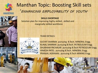Manthan Topic: Boosting Skill sets
‘ENHANCING EMPLOYABILITY OF YOUTH’
SKILLS SHORTAGE
Solution plan for improving highly skilled , skilled and
marginally skilled workforce
TEAM DETAILS:
SUCHIT SHARMA pursuing B.Tech. MINERAL Engg.
KUNAL SHARMA pursuing B.Tech. PETROLEUM Engg.
SHUBHAM PACHAURI pursuing B.Tech PETROLEUM Engg.
HIMESH PATEL pursuing B.Tech. MINERAL Engg.
PRANJAL AGRAWAL pursuing B.Tech MINING Engg .
 