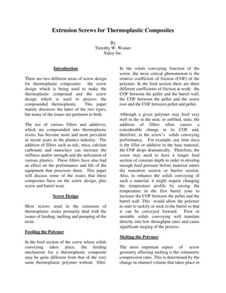 Extrusion Screws for Thermoplastic Composites

                                                By
                                         Timothy W. Womer
                                             Xaloy Inc.


                Introduction                       In the solids conveying function of the
                                                   screw, the most critical phenomenon is the
There are two different areas of screw design      relative coefficient of friction (COF) of the
for thermoplastic composites: the screw            polymer. In the feed section there are three
design which is being used to make the             different coefficients of friction at work: the
thermoplastic compound and the screw               COF between the pellet and the barrel wall,
design which is used to process the                the COF between the pellet and the screw
compounded thermoplastic.         This paper       root and the COF between pellet and pellet.
mainly discusses the latter of the two types,
but many of the issues are pertinent to both.      Although a given polymer may feed very
                                                   well in the in the neat, or unfilled, state, the
The use of various fillers and additives,          addition of fillers often causes a
which are compounded into thermoplastic            considerable change in its COF and,
resins, has become more and more prevalent         therefore, in the screw’s solids conveying
in recent years in the plastics industry. The      performance. For example, any time mica
addition of fillers such as talc, mica, calcium    is the filler or additive in the base material,
carbonate and nanoclays can increase the           the COF drops dramatically. Therefore, the
stiffness and/or strength and the utilization of   screw may need to have a longer feed
various plastics. These fillers have also had      section of constant depth in order to develop
an effect on the performance and life of the       enough feed pressure before material enters
equipment that processes them. This paper          the transition section or barrier section.
will discuss some of the issues that these         Also, to enhance the solids conveying of
composites have on the screw design, plus          such a material, it might require changing
screw and barrel wear.                             the temperature profile by raising the
                                                   temperature in the first barrel zone to
                Screw Design                       increase the COF between the pellet and the
                                                   barrel wall. This would allow the polymer
Most screws used in the extrusion of               to start to tackify or stick to the barrel so that
thermoplastic resins primarily deal with the       it can be conveyed forward. Poor or
issues of feeding, melting and pumping of the      unstable solids conveying will translate
resin.                                             directly into low throughput rates and cause
                                                   significant surging of the process.
Feeding the Polymer
                                                   Melting the Polymer
In the feed section of the screw where solids
conveying takes place, the feeding                 The most important aspect of screw
mechanism for a thermoplastic composite            geometry affecting melting is the volumetric
may be quite different from that of the very       compression ratio. This is determined by the
same thermoplastic polymer without filler.         change in channel volume that takes place in
 