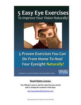 Resell Rights License:
You CAN give away or sell this report but you cannot
     edit or change the contents in this book.

         http://www.NaturalPerfectVision.com




        5 Easy Eye Exercises To Improve Your Vision Naturally!
 