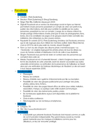•   Facebook
    ◦ Contexte
      ▪   Création: Mark Zuckerberg
      ▪   Direction: Mark Zuckerberg & Sheryl Sandberg
      ▪   Siège: Palo Alto, Californie depuis juin 2004
      ▪   Objectif: Facebook est un service de réseautage social en ligne sur Internet
          permettant à toute personne possédant un compte de créer son profil et d'y
          publier des informations, dont elle peut contrôler la visibilité par les autres
          personnes, possédant ou non un compte. L'usage de ce réseau s'étend du
          simple partage d'informations d'ordre privé (par le biais de photographies, liens,
          textes, etc) à la constitution de pages et de groupes visant à faire connaitre des
          institutions, des entreprises ou des causes variées.
      ▪   Popularité: En octobre 2012, Mark Zuckerberg, fondateur de Facebook, annonce
          que le site regroupe plus d'un milliard de membres actifs2. Selon Alexa Internet,
          c'est en 2012 le site le plus visité du monde, devant Google3.
      ▪   Nom: Le nom du site s’inspire des albums photo (« trombinoscopes » ou
          « facebooks » en anglais) regroupant les photos prises de tous les élèves au
          cours de l'année scolaire et distribuées à la fin de celle-ci aux étudiants.
      ▪   Slogan: Facebook vous permet de rester en contact avec les personnes qui
          comptent dans votre vie
      ▪   Histoire: Facebook est né à l'université Harvard : c'était à l'origine le réseau social
          fermé des étudiants de cette université, avant de devenir accessible aux autres
          universités américaines. La vérification de la provenance de l'utilisateur se faisait
          alors par une vérification de l'adresse électronique de l'étudiant. Le site est ouvert
          à tous depuis septembre 2006.
    ◦ Fonctionnalités
          •   Messagerie
          •   Réseau de contacts
          •   Réseau d'intérêts avec système d'abonnements par like ou inscription.
          •   Possibilité de créer des groupes public/privé pour partager des posts,
              photos, vidéos, liens, fichiers...
          •   Possibilité de créer des pages faisant office de vitrine pour artiste, institution,
              association, marque, ou quelque autre entité voulant communiquer.
          •   Possibilité de créer des évènements, publics, privés.
          •   De nombreuses applications et jeux sont disponibles via la plateforme
              facebook.
          •   Chat et vidéo-conférence
          •   Téléchargeable sur de nombreux smartphones.
    ◦ Interface
      ▪ Langues: 78
      ▪ Site: http://www.facebook.com/
    ◦ Avantages
          •   L'exclusivité que présente facebook. Facebook s'est imposé comme un outils
              de communication indispensable. Plus grand réseau social au monde
              gratuit, il présente pour les marques et institutions comme pour les
              utilisateurs, un lieu de 'rencontre' privilégié.
 