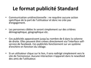 Le format publicité Standard
• Communication unidirectionnelle : ne requière aucune action
spécifique de la part de l’utilisateur et donc ne crée pas
d’engagement.
• Les personnes ciblées le seront simplement sur des critères
démographique, géographique etc.
• Ces publicités apparaissent jusqu’au nombre de 6 dans la colonne
de droite. Elles peuvent être créees directement via l’interface self-
service de facebook. Ces publicités fonctionnent sur un système
d’enchère en fonction du ciblage.
• Si un utilisateur clique sur le lien, il sera redirigé simplement vers le
site de l’annonceur. Aucune interaction n’apparait dans le newsfeed
des amis de l’utilisateur.
 