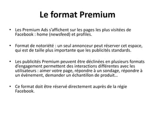 Le format Premium
• Les Premium Ads s’affichent sur les pages les plus visitées de
Facebook : home (newsfeed) et profiles.
• Format de notoriété : un seul annonceur peut réserver cet espace,
qui est de taille plus importante que les publicités standards.
• Les publicités Premium peuvent être déclinées en plusieurs formats
d’engagement permettent des interactions différentes avec les
utilisateurs : aimer votre page, répondre à un sondage, répondre à
un évènement, demander un échantillon de produit…
• Ce format doit être réservé directement auprès de la régie
Facebook.
 