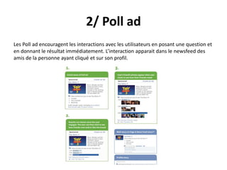 2/ Poll ad
Les Poll ad encouragent les interactions avec les utilisateurs en posant une question et
en donnant le résultat immédiatement. L’interaction apparait dans le newsfeed des
amis de la personne ayant cliqué et sur son profil.
 
