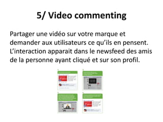 5/ Video commenting
Partager une vidéo sur votre marque et
demander aux utilisateurs ce qu’ils en pensent.
L’interaction apparait dans le newsfeed des amis
de la personne ayant cliqué et sur son profil.
 