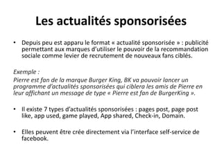 Les actualités sponsorisées
• Depuis peu est apparu le format « actualité sponsorisée » : publicité
permettant aux marques d’utiliser le pouvoir de la recommandation
sociale comme levier de recrutement de nouveaux fans ciblés.
Exemple :
Pierre est fan de la marque Burger King, BK va pouvoir lancer un
programme d’actualités sponsorisées qui ciblera les amis de Pierre en
leur affichant un message de type « Pierre est fan de BurgerKing ».
• Il existe 7 types d’actualités sponsorisées : pages post, page post
like, app used, game played, App shared, Check-in, Domain.
• Elles peuvent être crée directement via l’interface self-service de
facebook.
 
