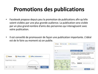 Promotions des publications
• Facebook propose depuis peu la promotion de publications afin qu’elle
soient visibles par une plus grande audience. La publication sera visible
par un plus grand nombre d’amis des personnes qui interagissent avec
votre publication.
• Il est conseillé de promouvoir de façon une publication importante. L’idéal
est de le faire au moment où on publie.
 
