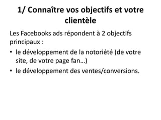 1/ Connaître vos objectifs et votre
clientèle
Les Facebooks ads répondent à 2 objectifs
principaux :
• le développement de la notoriété (de votre
site, de votre page fan…)
• le développement des ventes/conversions.
 