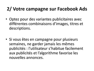 2/ Votre campagne sur Facebook Ads
• Optez pour des variantes publicitaires avec
différentes combinaisons d’images, titres et
descriptions.
• Si vous êtes en campagne pour plusieurs
semaines, ne garder jamais les mêmes
publicités : l’utilisateur s’habitue facilement
aux publicités et l’algorithme favorise les
nouvelles annonces.
 