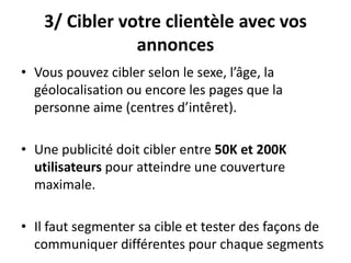 3/ Cibler votre clientèle avec vos
annonces
• Vous pouvez cibler selon le sexe, l’âge, la
géolocalisation ou encore les pages que la
personne aime (centres d’intêret).
• Une publicité doit cibler entre 50K et 200K
utilisateurs pour atteindre une couverture
maximale.
• Il faut segmenter sa cible et tester des façons de
communiquer différentes pour chaque segments
 