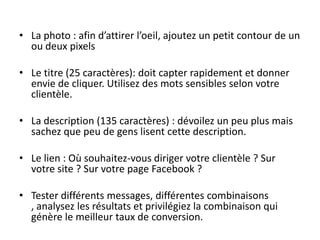 • La photo : afin d’attirer l’oeil, ajoutez un petit contour de un
ou deux pixels
• Le titre (25 caractères): doit capter rapidement et donner
envie de cliquer. Utilisez des mots sensibles selon votre
clientèle.
• La description (135 caractères) : dévoilez un peu plus mais
sachez que peu de gens lisent cette description.
• Le lien : Où souhaitez-vous diriger votre clientèle ? Sur
votre site ? Sur votre page Facebook ?
• Tester différents messages, différentes combinaisons
, analysez les résultats et privilégiez la combinaison qui
génère le meilleur taux de conversion.
 