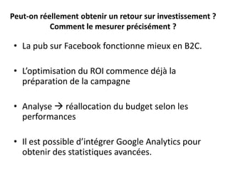 Peut-on réellement obtenir un retour sur investissement ?
Comment le mesurer précisément ?
• La pub sur Facebook fonctionne mieux en B2C.
• L’optimisation du ROI commence déjà la
préparation de la campagne
• Analyse  réallocation du budget selon les
performances
• Il est possible d’intégrer Google Analytics pour
obtenir des statistiques avancées.
 