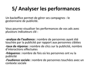 5/ Analyser les performances
Un backoffice permet de gérer ses campagnes : le
gestionnaire de publicité.
Vous pourrez visualiser les performances de vos ads avec
plusieurs indicateurs clé :
-analyse de l’audience : nombre de personnes ayant été
touchée par la publicité par rapport aux personnes ciblées
-taux de réponse : nombre de clics sur la publicité, nombre
d’interactions effectuées
-fréquence : nombre de fois où les personnes ont vu la
publicité
-l’audience sociale : nombre de personnes touchées avec un
contexte sociale
 