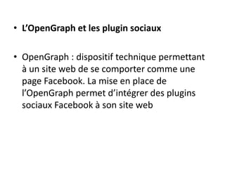 • L’OpenGraph et les plugin sociaux
• OpenGraph : dispositif technique permettant
à un site web de se comporter comme une
page Facebook. La mise en place de
l’OpenGraph permet d’intégrer des plugins
sociaux Facebook à son site web
 