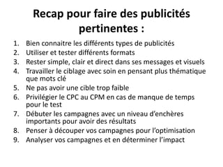 Recap pour faire des publicités
pertinentes :
1. Bien connaitre les différents types de publicités
2. Utiliser et tester différents formats
3. Rester simple, clair et direct dans ses messages et visuels
4. Travailler le ciblage avec soin en pensant plus thématique
que mots clé
5. Ne pas avoir une cible trop faible
6. Privilégier le CPC au CPM en cas de manque de temps
pour le test
7. Débuter les campagnes avec un niveau d’enchères
importants pour avoir des résultats
8. Penser à découper vos campagnes pour l’optimisation
9. Analyser vos campagnes et en déterminer l’impact
 