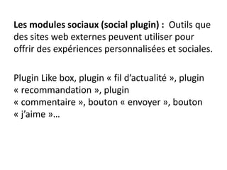 Les modules sociaux (social plugin) : Outils que
des sites web externes peuvent utiliser pour
offrir des expériences personnalisées et sociales.
Plugin Like box, plugin « fil d’actualité », plugin
« recommandation », plugin
« commentaire », bouton « envoyer », bouton
« j’aime »…
 