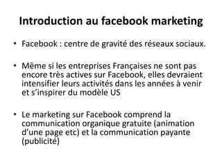 Introduction au facebook marketing
• Facebook : centre de gravité des réseaux sociaux.
• Même si les entreprises Françaises ne sont pas
encore très actives sur Facebook, elles devraient
intensifier leurs activités dans les années à venir
et s’inspirer du modèle US
• Le marketing sur Facebook comprend la
communication organique gratuite (animation
d’une page etc) et la communication payante
(publicité)
 