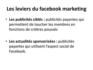 Les leviers du facebook marketing
• Les publicités ciblés : publicités payantes qui
permettent de toucher les membres en
fonctions de critères poussés
• Les actualités sponsorisées : publicités
payantes qui utilisent l’aspect social de
Facebook.
 
