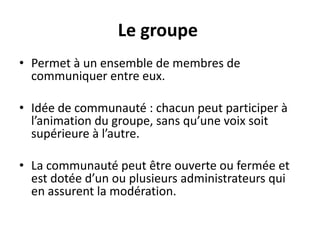 Le groupe
• Permet à un ensemble de membres de
communiquer entre eux.
• Idée de communauté : chacun peut participer à
l’animation du groupe, sans qu’une voix soit
supérieure à l’autre.
• La communauté peut être ouverte ou fermée et
est dotée d’un ou plusieurs administrateurs qui
en assurent la modération.
 